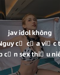 jav idol không che Nguy cơ của việc tiếp cận sex thiếu niên và cách phòng ngừa trong xã hội hiện đại