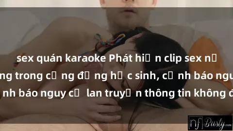 sex quán karaoke Phát hiện clip sex nữ sinh gây chấn động trong cộng đồng học sinh, cảnh báo nguy cơ lan truyền thông tin không đúng đắn