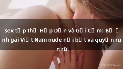 sex tập thể Hấp Dẫn và Gợi Cảm: Bộ ảnh gái Việt Nam nude nổi bật và quyến rũ