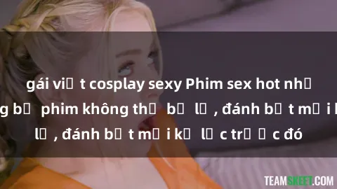 gái việt cosplay sexy Phim sex hot nhất năm  Top những bộ phim không thể bỏ lỡ, đánh bật mọi kỷ lục trước đó