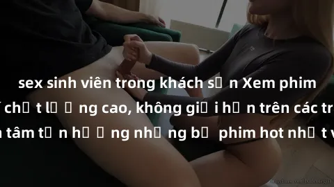 sex sinh viên trong khách sạn Xem phim JAV HD miễn phí chất lượng cao, không giới hạn trên các trang web uy tín. Yên tâm tận hưởng những bộ phim hot nhất với độ nét sắc sảo, đẹp mắt ngay tại nhà. Hãy 