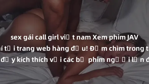 sex gái call girl việt nam Xem phim JAV Việt Sub miễn phí tại trang web hàng đầu! Đắm chìm trong thế giới giải trí đầy kích thích với các bộ phim người lớn đồng hành bằng tiếng Việt subtitled.