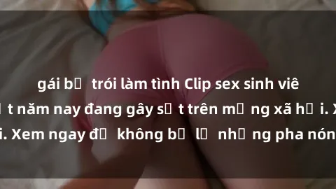 gái bị trói làm tình Clip sex sinh viên mới nhất hot nhất năm nay đang gây sốt trên mạng xã hội. Xem ngay để không bỏ lỡ những pha nóng không thể bỏ qua!