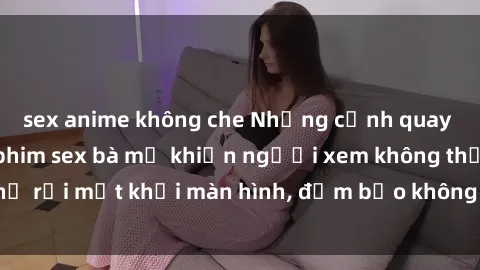 sex anime không che Những cảnh quay nóng bỏng trong phim sex bà mẹ khiến người xem không thể rời mắt khỏi màn hình, đảm bảo không làm bạn thất vọng!