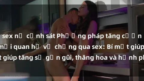 sex nữ cảnh sát Phương pháp tăng cường gắn kết trong mối quan hệ vợ chồng qua sex: Bí mật giúp tăng sự gần gũi, thăng hoa và hạnh phúc cho cặp đôi