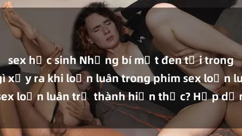 sex học sinh Những bí mật đen tối trong gia đình: Điều gì xảy ra khi loạn luân trong phim sex loạn luân trở thành hiện thực? Hấp dẫn và gây sốc!