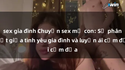 sex gia đình Chuyện sex mẹ con: Sự phân biệt giữa tình yêu gia đình và luyến ái cấm địa