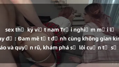 sex thư ký việt nam Trải nghiệm mới lạ với sex phòng thay đồ: Đam mê tột đỉnh cùng không gian kín đáo và quyến rũ, khám phá sự lôi cuốn từ sự hấp dẫn của nơi này.