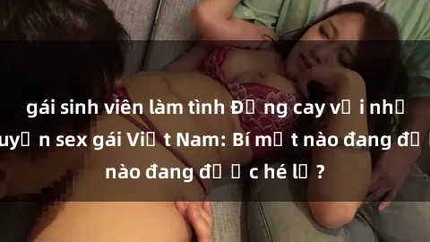gái sinh viên làm tình Đắng cay với những câu chuyện sex gái Việt Nam: Bí mật nào đang được hé lộ?