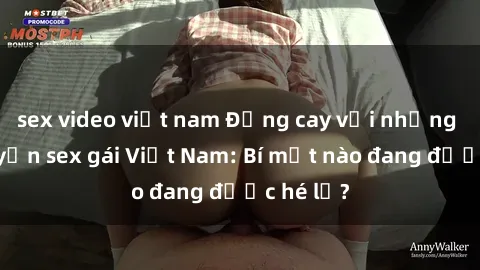 sex video việt nam Đắng cay với những câu chuyện sex gái Việt Nam: Bí mật nào đang được hé lộ?