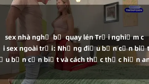 sex nhà nghỉ bị quay lén Trải nghiệm cảm giác mới lạ với sex ngoài trời: Những điều bạn cần biết và cách thức thực hiện an toàn