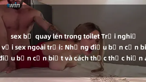 sex bị quay lén trong toilet Trải nghiệm cảm giác mới lạ với sex ngoài trời: Những điều bạn cần biết và cách thức thực hiện an toàn