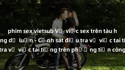 phim sex vietsub Vụ việc sex trên tàu hỏa gây xôn xao trong dư luận - Cảnh sát điều tra vụ việc tai tiếng trên phương tiện công cộng