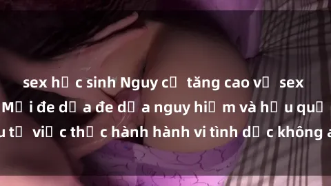sex học sinh Nguy cơ tăng cao về sex ngoài đường phố: Mối đe dọa đe dọa nguy hiểm và hậu quả xấu từ việc thực hành hành vi tình dục không an toàn ngoài đường phố