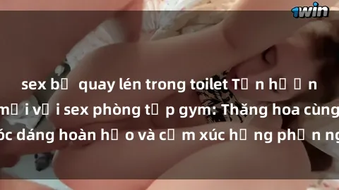 sex bị quay lén trong toilet Tận hưởng cảm giác tươi mới với sex phòng tập gym: Thăng hoa cùng vóc dáng hoàn hảo và cảm xúc hưng phấn ngay sau buổi tập luyện!