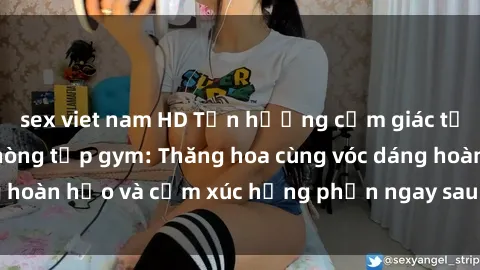 sex viet nam HD Tận hưởng cảm giác tươi mới với sex phòng tập gym: Thăng hoa cùng vóc dáng hoàn hảo và cảm xúc hưng phấn ngay sau buổi tập luyện!
