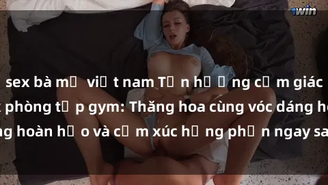 sex bà mẹ việt nam Tận hưởng cảm giác tươi mới với sex phòng tập gym: Thăng hoa cùng vóc dáng hoàn hảo và cảm xúc hưng phấn ngay sau buổi tập luyện!