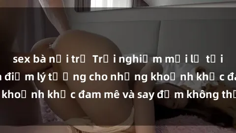 sex bà nội trợ Trải nghiệm mới lạ tại sex nhà nghỉ: Địa điểm lý tưởng cho những khoảnh khắc đam mê và say đắm không thể quên!