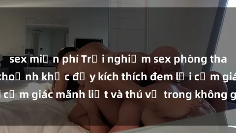 sex miễn phí Trải nghiệm sex phòng thay đồ: Khi những khoảnh khắc đầy kích thích đem lại cảm giác mãnh liệt và thú vị trong không gian hẹp hòi.