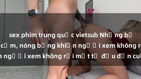 sex phim trung quốc vietsub Những bộ phim sex Nga gợi cảm, nóng bỏng khiến người xem không rời mắt từ đầu đến cuối.