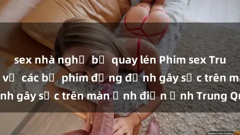 sex nhà nghỉ bị quay lén Phim sex Trung Quốc: Nghi vấn về các bộ phim đỏng đảnh gây sốc trên màn ảnh điện ảnh Trung Quốc