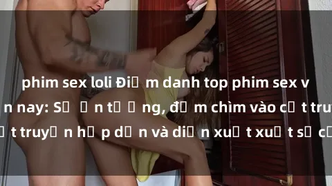 phim sex loli Điểm danh top phim sex vietsub hot nhất hiện nay: Số ấn tượng, đắm chìm vào cốt truyện hấp dẫn và diễn xuất xuất sắcủa các diễn viên.