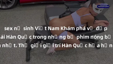 sex nữ sinh Việt Nam Khám phá vẻ đẹp quyến rũ của sex gái Hàn Quốc trong những bộ phim nóng bỏng và hấp dẫn nhất. Thế giới giải trí Hàn Quốc hứa hẹn sẽ là nơi đem lại những trải nghiệm đầy kích thích 