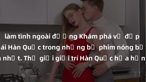 làm tình ngoài đường Khám phá vẻ đẹp quyến rũ của sex gái Hàn Quốc trong những bộ phim nóng bỏng và hấp dẫn nhất. Thế giới giải trí Hàn Quốc hứa hẹn sẽ là nơi đem lại những trải nghiệm đầy kích thích 