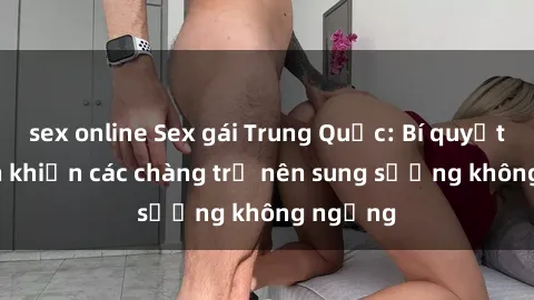 sex online Sex gái Trung Quốc: Bí quyết làm tình khiến các chàng trở nên sung sướng không ngừng