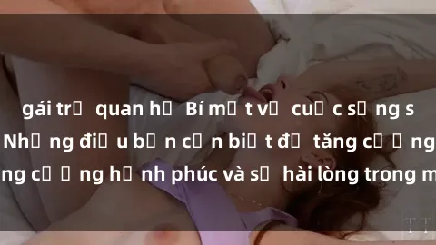 gái trẻ quan hệ Bí mật về cuộc sống sex của bà nội trợ: Những điều bạn cần biết để tăng cường hạnh phúc và sự hài lòng trong mối quan hệ