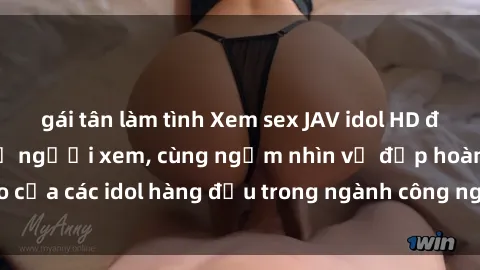 gái tân làm tình Xem sex JAV idol HD để thỏa mãn khẩu vị người xem, cùng ngắm nhìn vẻ đẹp hoàn hảo của các idol hàng đầu trong ngành công nghiệp giải trí ủàiện nay.