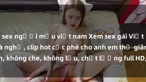 sex người mẫu việt nam Xem sex gái Việt không che tại nhà nghỉ, clip hot cực phê cho anh em thư giãn, không che, không lậu, chất lượng full HD, không che, mới nhất.