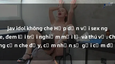 jav idol không che Hấp dẫn với sex người lớn không che, đem lại trải nghiệm mới lạ và thú vị. Chẳng cần che đậy, cảm nhận sự gợi cảm đầy quyến rũ ngay hôm nay!