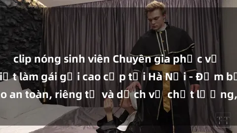clip nóng sinh viên Chuyên gia phục vụ nhu cầu sex gái Việt làm gái gọi cao cấp tại Hà Nội - Đảm bảo an toàn, riêng tư và dịch vụ chất lượng, hãy trải nghiệm ngay!
