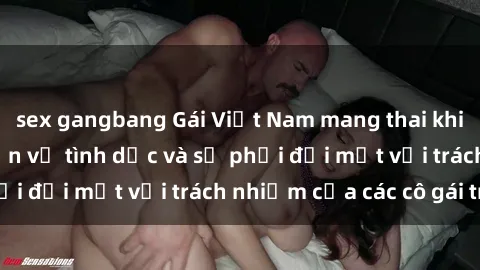 sex gangbang Gái Việt Nam mang thai khi còn trẻ: Câu chuyện về tình dục và sự phải đối mặt với trách nhiệm của các cô gái trẻ.