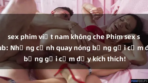 sex phim việt nam không che Phim sex sinh viên Vietsub: Những cảnh quay nóng bỏng gợi cảm đầy kích thích!