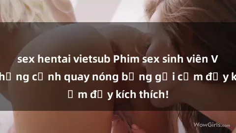 sex hentai vietsub Phim sex sinh viên Vietsub: Những cảnh quay nóng bỏng gợi cảm đầy kích thích!