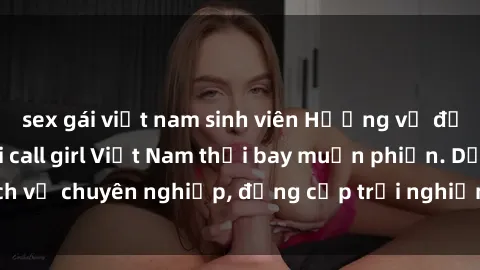 sex gái việt nam sinh viên Hương vị đặc biệt với sex gái call girl Việt Nam thổi bay muộn phiền. Dịch vụ chuyên nghiệp, đẳng cấp trải nghiệm khó quên. Đặt lịch ngay!