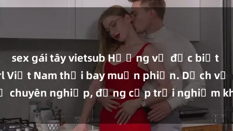 sex gái tây vietsub Hương vị đặc biệt với sex gái call girl Việt Nam thổi bay muộn phiền. Dịch vụ chuyên nghiệp, đẳng cấp trải nghiệm khó quên. Đặt lịch ngay!