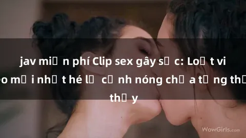 jav miễn phí Clip sex gây sốc: Loạt video mới nhất hé lộ cảnh nóng chưa từng thấy