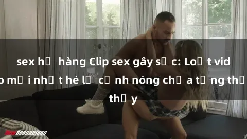 sex họ hàng Clip sex gây sốc: Loạt video mới nhất hé lộ cảnh nóng chưa từng thấy