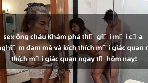 sex ông cháu Khám phá thế giới mới của sex online: trải nghiệm đam mê và kích thích mọi giác quan ngay từ hôm nay!