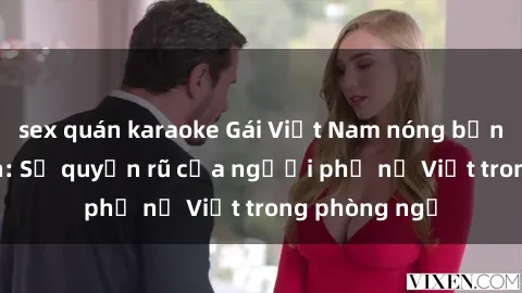 sex quán karaoke Gái Việt Nam nóng bỏng khi làm tình: Sự quyến rũ của người phụ nữ Việt trong phòng ngủ