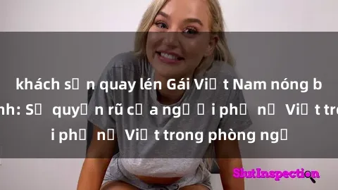 khách sạn quay lén Gái Việt Nam nóng bỏng khi làm tình: Sự quyến rũ của người phụ nữ Việt trong phòng ngủ