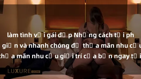 làm tình với gái đẹp Những cách tải phim sex về máy đơn giản và nhanh chóng để thỏa mãn nhu cầu giải trí của bạn ngay tại nhà