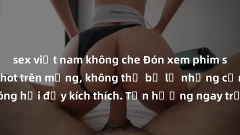 sex việt nam không che Đón xem phim sex mới nhất đang hot trên mạng, không thể bỏ lỡ những cảnh nóng hổi đầy kích thích. Tận hưởng ngay trước khi bị xoá chóng mặt!