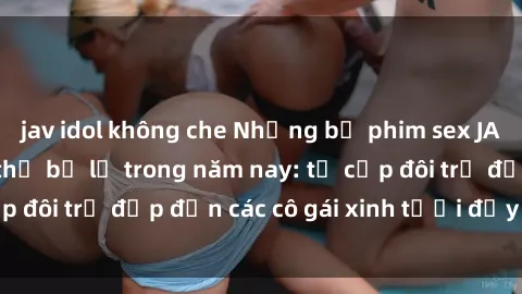 jav idol không che Những bộ phim sex JAV hot nhất không thể bỏ lỡ trong năm nay: từ cặp đôi trẻ đẹp đến các cô gái xinh tươi đầy sức hút.