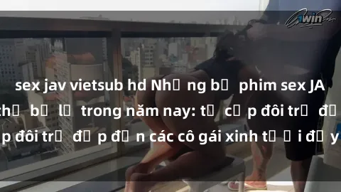 sex jav vietsub hd Những bộ phim sex JAV hot nhất không thể bỏ lỡ trong năm nay: từ cặp đôi trẻ đẹp đến các cô gái xinh tươi đầy sức hút.