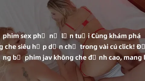 phim sex phụ nữ lớn tuổi Cùng khám phá thế giới jav không che siêu hấp dẫn chỉ trong vài cú click! Đắm chìm trong những bộ phim jav không che đỉnh cao, mang lại trải nghiệm thú vị và đầy kích thích.
