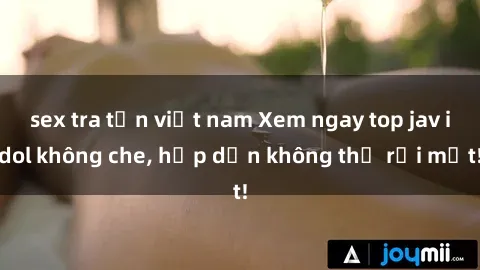 sex tra tấn việt nam Xem ngay top jav idol không che, hấp dẫn không thể rời mắt!